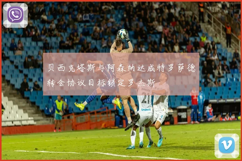 贝西克塔斯与阿森纳达成特罗萨德转会协议目标锁定罗杰斯