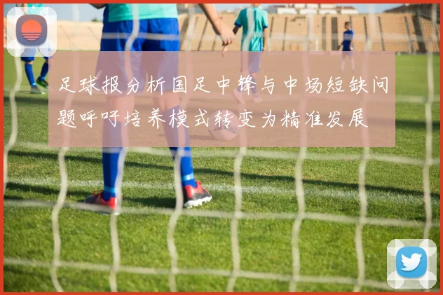 足球报分析国足中锋与中场短缺问题呼吁培养模式转变为精准发展