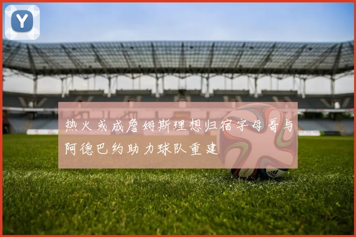 热火或成詹姆斯理想归宿字母哥与阿德巴约助力球队重建