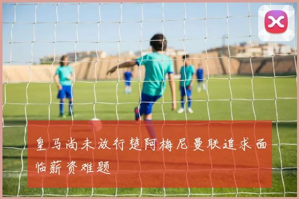 皇马尚未放行楚阿梅尼曼联追求面临薪资难题