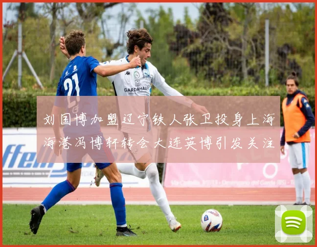 刘国博加盟辽宁铁人张卫投身上海海港冯博轩转会大连英博引发关注