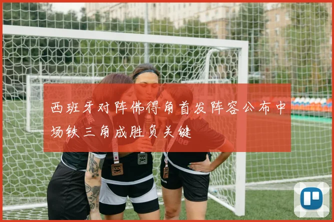 西班牙对阵佛得角首发阵容公布中场铁三角成胜负关键