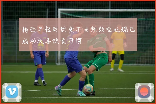 梅西年轻时饮食不当频频呕吐现已成功改善饮食习惯