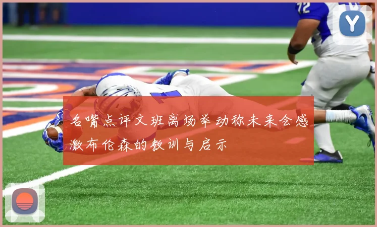 名嘴点评文班离场举动称未来会感激布伦森的教训与启示