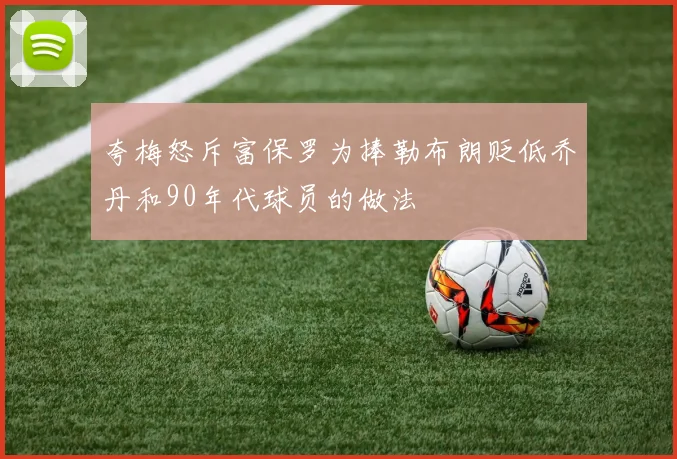 夸梅怒斥富保罗为捧勒布朗贬低乔丹和90年代球员的做法