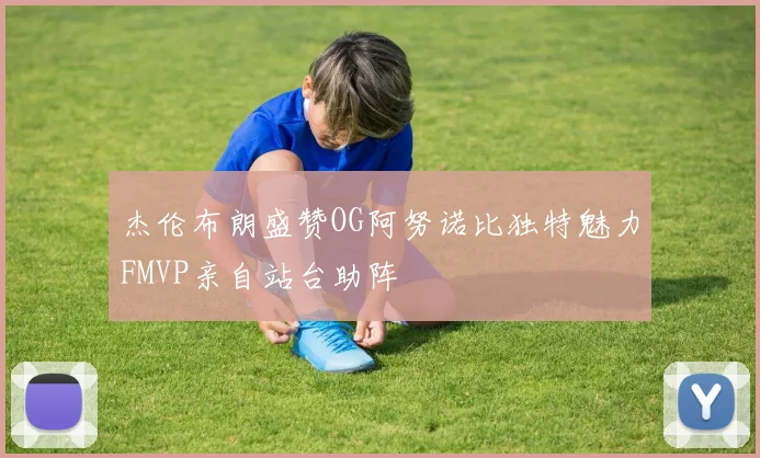 杰伦布朗盛赞OG阿努诺比独特魅力FMVP亲自站台助阵