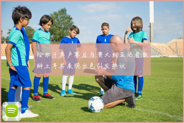 恰尔汗奥卢赛后与澳大利亚记者激辩土耳其表现出色引发热议