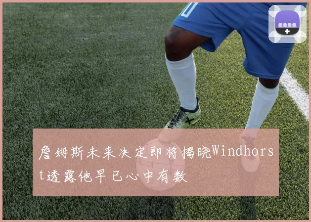 詹姆斯未来决定即将揭晓Windhorst透露他早已心中有数